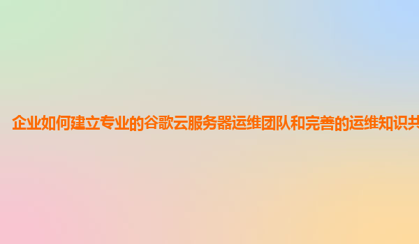 企业如何建立专业的谷歌云服务器运维团队和完善的运维知识共享体系？