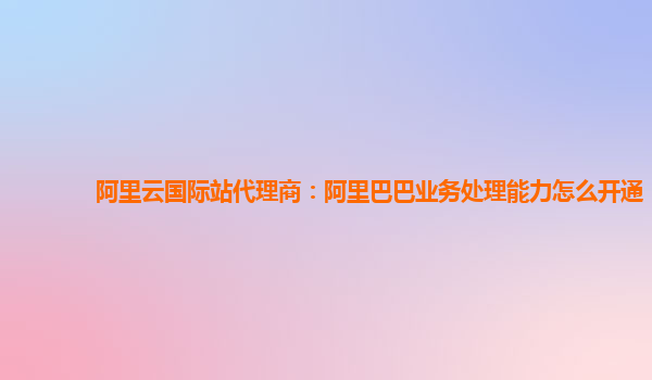 阿里云国际站代理商：阿里巴巴业务处理能力怎么开通