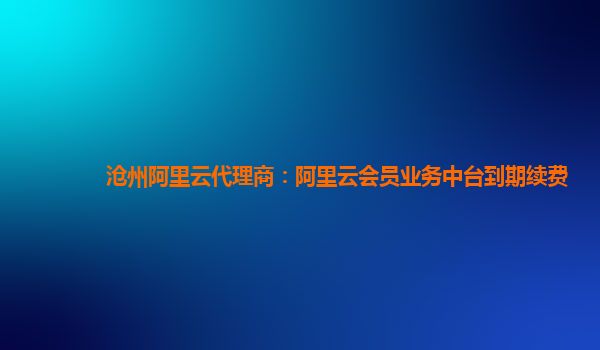 沧州阿里云代理商：阿里云会员业务中台到期续费
