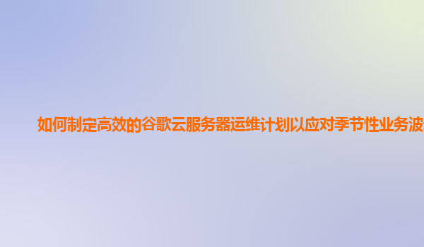 如何制定高效的谷歌云服务器运维计划以应对季节性业务波动？