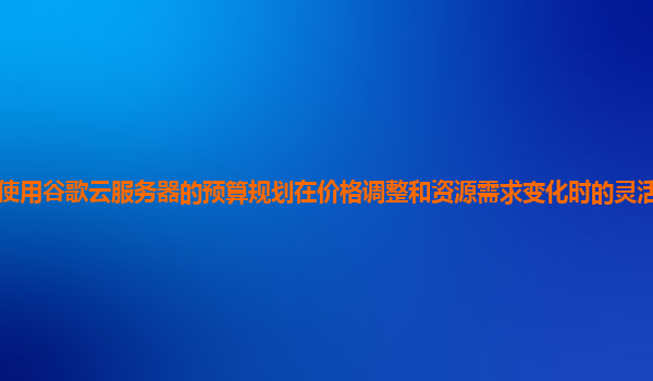 企业使用谷歌云服务器的预算规划在价格调整和资源需求变化时的灵活性和适应性如何？