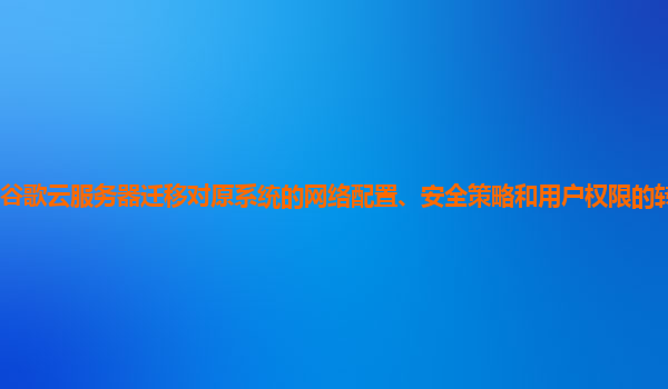谷歌云服务器迁移对原系统的网络配置、安全策略和用户权限的转换顺利吗？