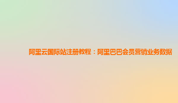 阿里云国际站注册教程：阿里巴巴会员营销业务数据