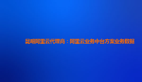 昆明阿里云代理商：阿里云业务中台方案业务数据