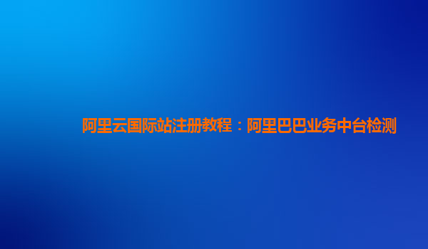 阿里云国际站注册教程：阿里巴巴业务中台检测