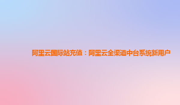 阿里云国际站充值：阿里云全渠道中台系统新用户
