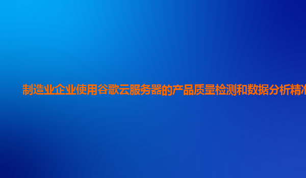 制造业企业使用谷歌云服务器的产品质量检测和数据分析精准吗？