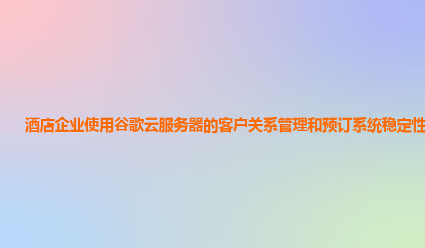 酒店企业使用谷歌云服务器的客户关系管理和预订系统稳定性好吗？