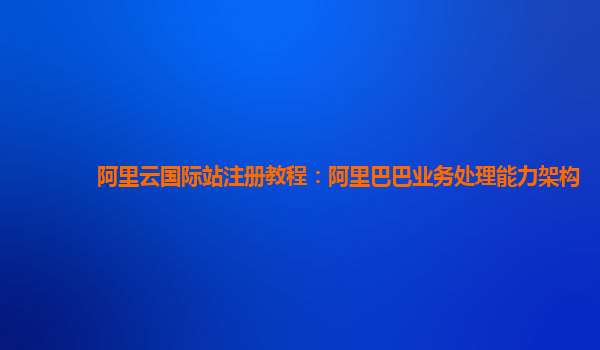 阿里云国际站注册教程：阿里巴巴业务处理能力架构