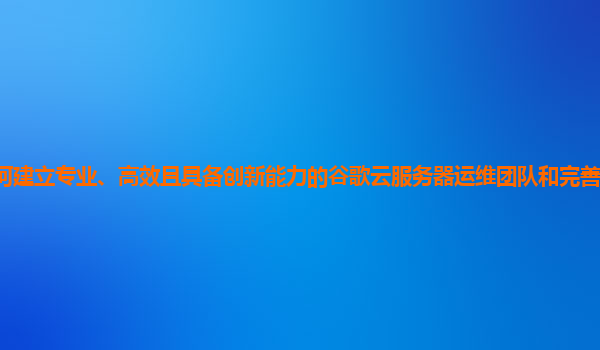 企业如何建立专业、高效且具备创新能力的谷歌云服务器运维团队和完善的运维知识管理体系？