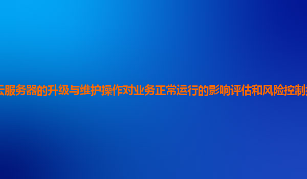 谷歌云服务器的升级与维护操作对业务正常运行的影响评估和风险控制措施有效且可行吗？
