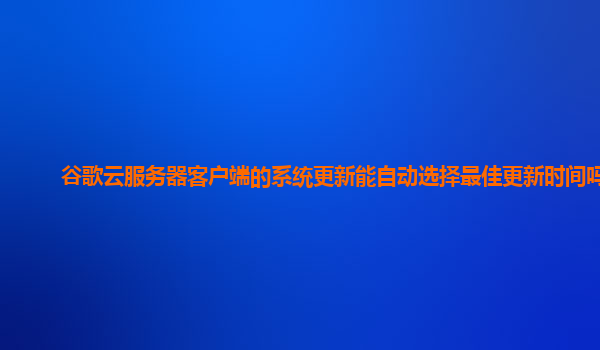 谷歌云服务器客户端的系统更新能自动选择最佳更新时间吗？