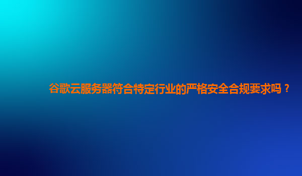 谷歌云服务器符合特定行业的严格安全合规要求吗？