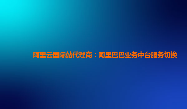 阿里云国际站代理商：阿里巴巴业务中台服务切换