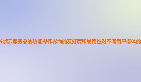 谷歌云服务器的功能操作界面的友好度和易用性对不同用户群体的适应性如何？
