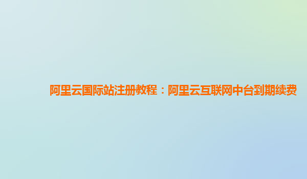 阿里云国际站注册教程：阿里云互联网中台到期续费