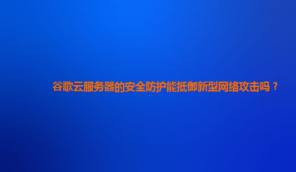 谷歌云服务器的安全防护能抵御新型网络攻击吗？