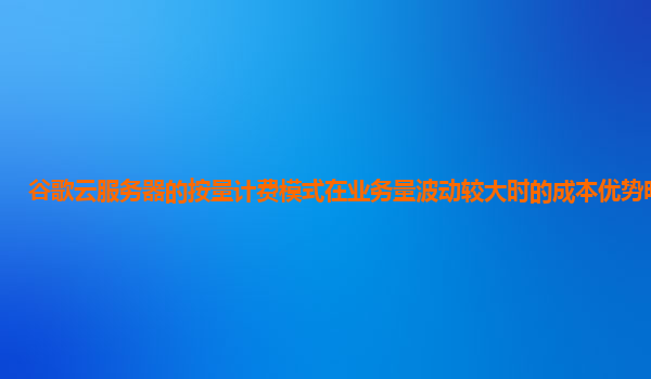 谷歌云服务器的按量计费模式在业务量波动较大时的成本优势明显吗？