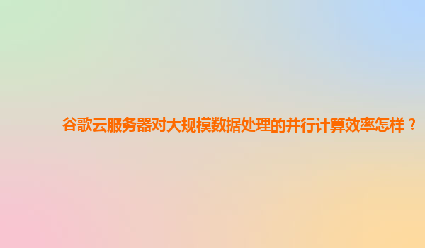 谷歌云服务器对大规模数据处理的并行计算效率怎样？