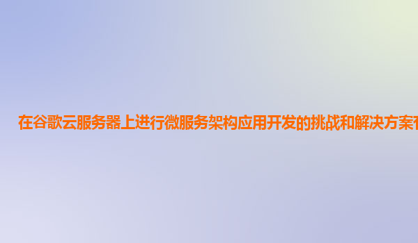 在谷歌云服务器上进行微服务架构应用开发的挑战和解决方案有哪些？