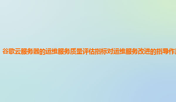 谷歌云服务器的运维服务质量评估指标对运维服务改进的指导作用明显吗？