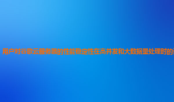 用户对谷歌云服务器的性能稳定性在高并发和大数据量处理时的评价怎样？