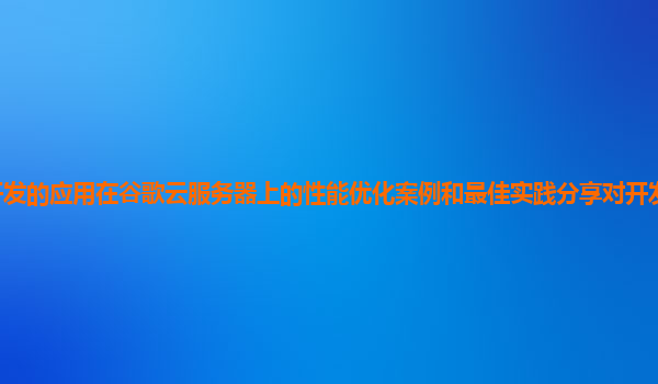 开发的应用在谷歌云服务器上的性能优化案例和最佳实践分享对开发者有帮助吗？