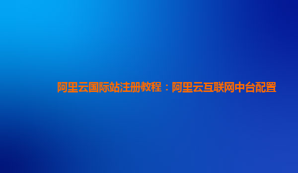 阿里云国际站注册教程：阿里云互联网中台配置