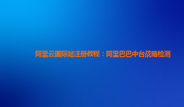 阿里云国际站注册教程：阿里巴巴中台战略检测