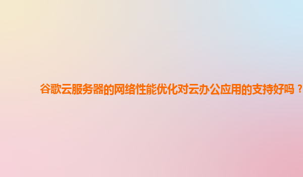 谷歌云服务器的网络性能优化对云办公应用的支持好吗？