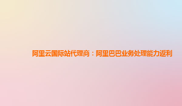 阿里云国际站代理商：阿里巴巴业务处理能力返利
