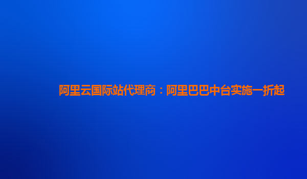 阿里云国际站代理商：阿里巴巴中台实施一折起