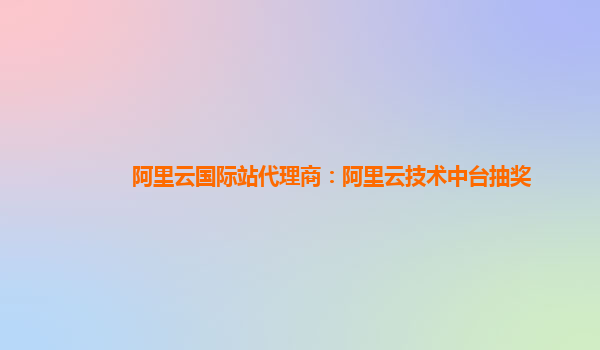 阿里云国际站代理商：阿里云技术中台抽奖