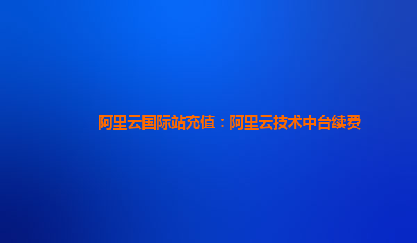阿里云国际站充值：阿里云技术中台续费