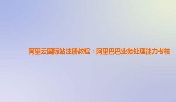 阿里云国际站注册教程：阿里巴巴业务处理能力考核