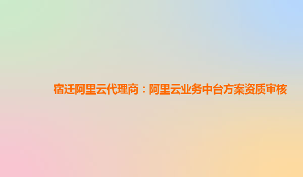 宿迁阿里云代理商：阿里云业务中台方案资质审核