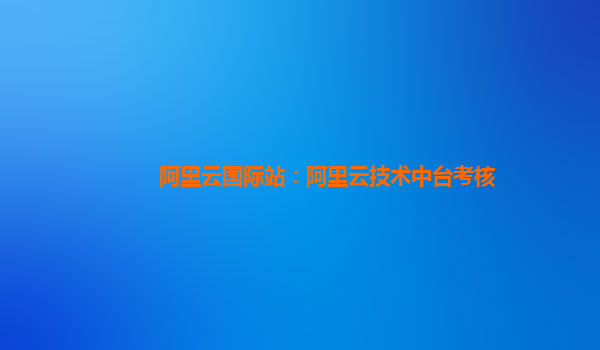 阿里云国际站：阿里云技术中台考核