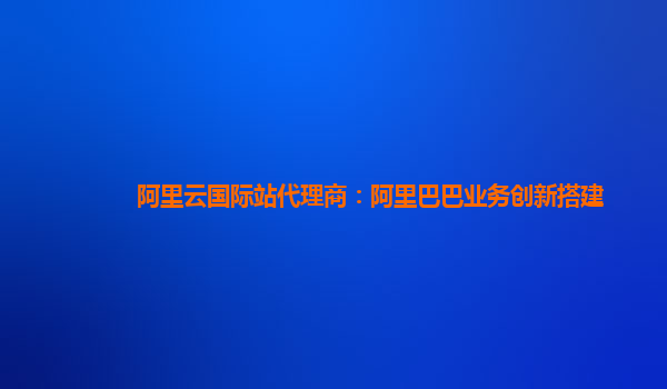 阿里云国际站代理商：阿里巴巴业务创新搭建