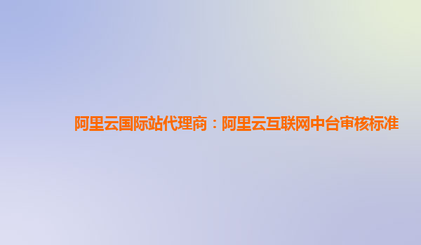 阿里云国际站代理商：阿里云互联网中台审核标准