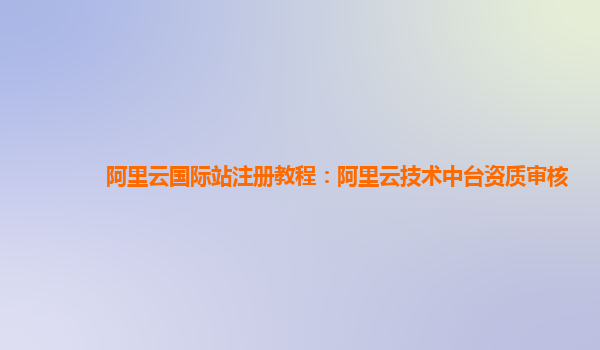 阿里云国际站注册教程：阿里云技术中台资质审核