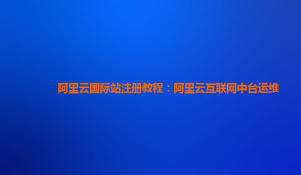 阿里云国际站注册教程：阿里云互联网中台运维