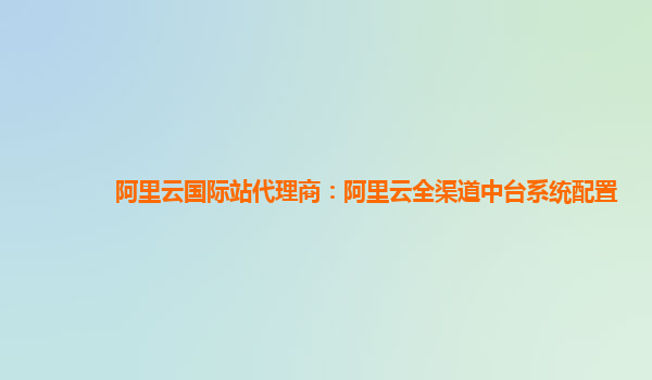 阿里云国际站代理商：阿里云全渠道中台系统配置
