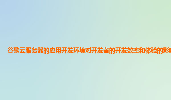 谷歌云服务器的应用开发环境对开发者的开发效率和体验的影响如何？