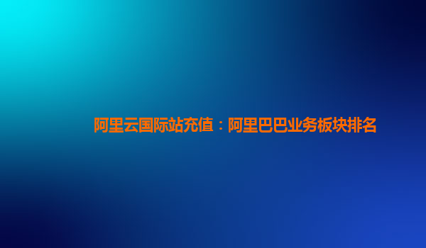 阿里云国际站充值：阿里巴巴业务板块排名