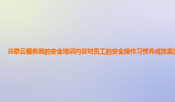 谷歌云服务器的安全培训内容对员工的安全操作习惯养成效果显著吗？