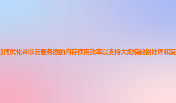 如何优化谷歌云服务器的内存使用效率以支持大规模数据处理和复杂计算任务？