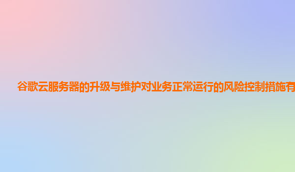 谷歌云服务器的升级与维护对业务正常运行的风险控制措施有效吗？