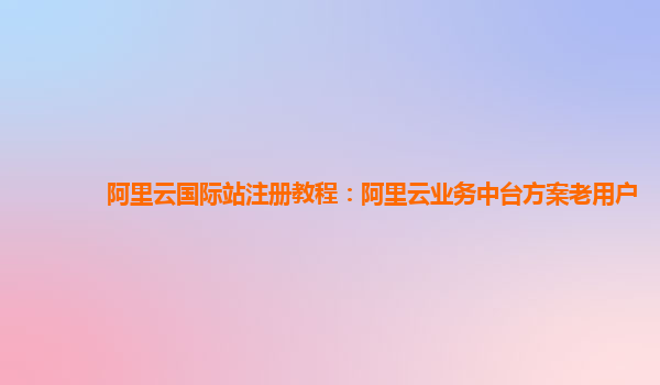 阿里云国际站注册教程：阿里云业务中台方案老用户