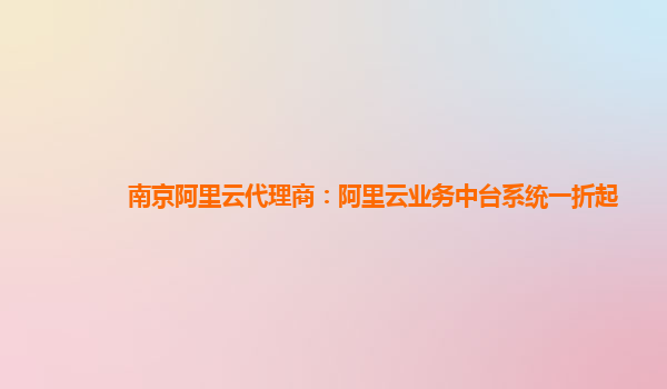 南京阿里云代理商：阿里云业务中台系统一折起