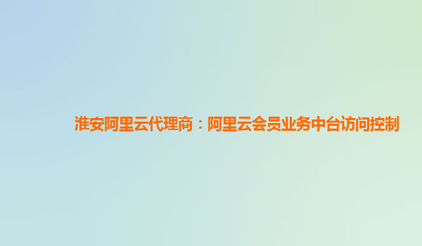 淮安阿里云代理商：阿里云会员业务中台访问控制